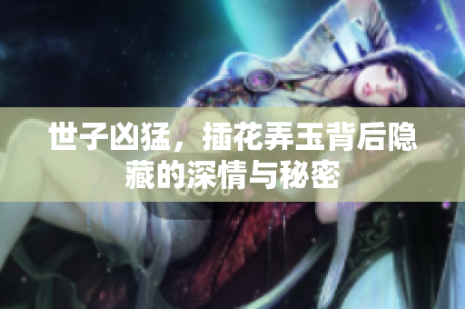 世子凶猛，插花弄玉背后隐藏的深情与秘密