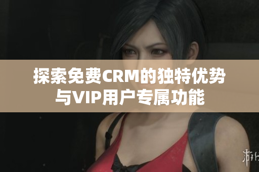 探索免费CRM的独特优势与VIP用户专属功能