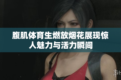 腹肌体育生燃放烟花展现惊人魅力与活力瞬间