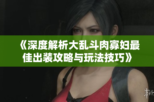 《深度解析大乱斗肉寡妇最佳出装攻略与玩法技巧》