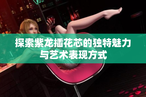 探索紫龙插花芯的独特魅力与艺术表现方式
