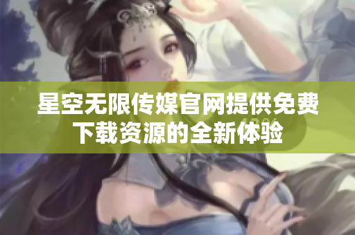 星空无限传媒官网提供免费下载资源的全新体验