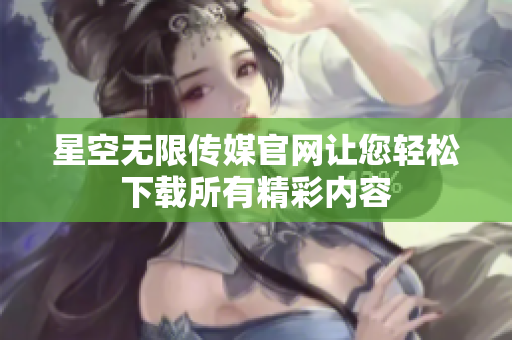 星空无限传媒官网让您轻松下载所有精彩内容