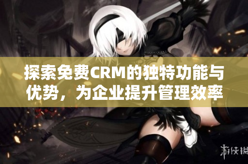 探索免费CRM的独特功能与优势，为企业提升管理效率