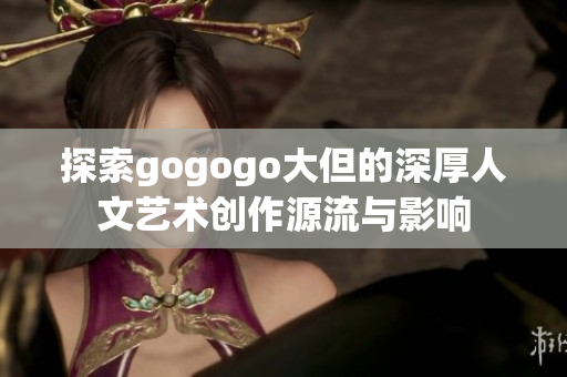 探索gogogo大但的深厚人文艺术创作源流与影响