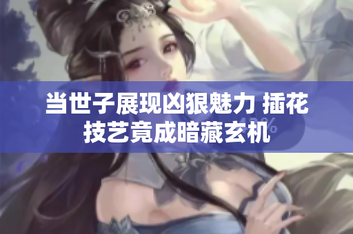 当世子展现凶狠魅力 插花技艺竟成暗藏玄机