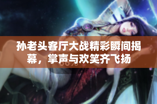 孙老头客厅大战精彩瞬间揭幕，掌声与欢笑齐飞扬