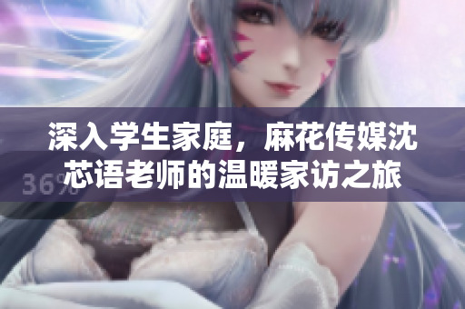 深入学生家庭，麻花传媒沈芯语老师的温暖家访之旅