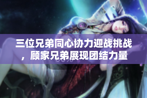 三位兄弟同心协力迎战挑战，顾家兄弟展现团结力量