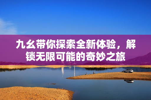 九幺带你探索全新体验，解锁无限可能的奇妙之旅