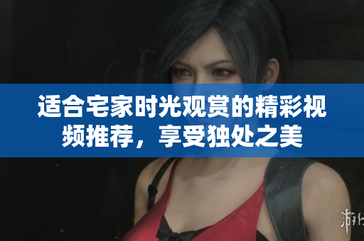适合宅家时光观赏的精彩视频推荐，享受独处之美