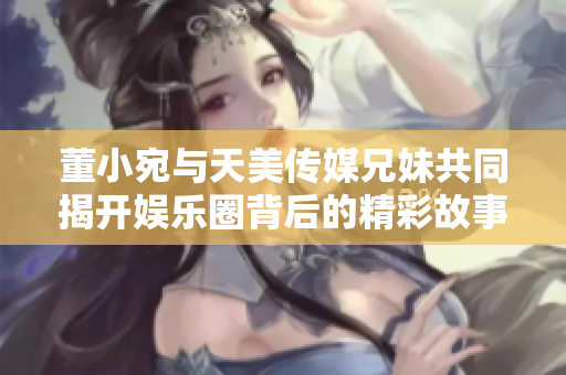 董小宛与天美传媒兄妹共同揭开娱乐圈背后的精彩故事