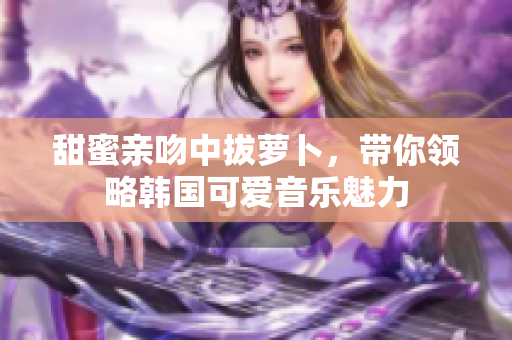 甜蜜亲吻中拔萝卜，带你领略韩国可爱音乐魅力