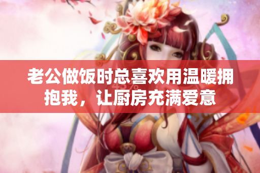 老公做饭时总喜欢用温暖拥抱我，让厨房充满爱意