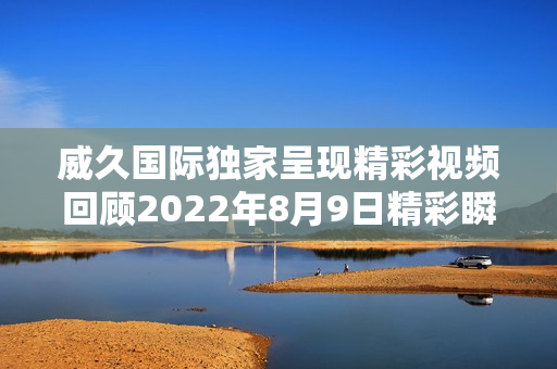 威久国际独家呈现精彩视频回顾2022年8月9日精彩瞬间