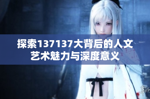 探索137137大背后的人文艺术魅力与深度意义