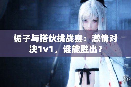 栀子与搭伙挑战赛：激情对决1v1，谁能胜出？