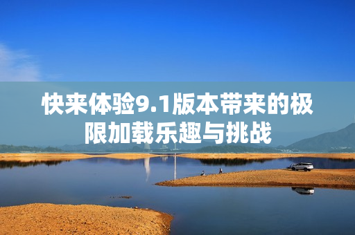 快来体验9.1版本带来的极限加载乐趣与挑战