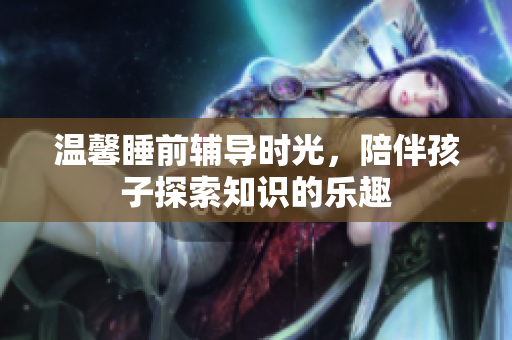 温馨睡前辅导时光，陪伴孩子探索知识的乐趣