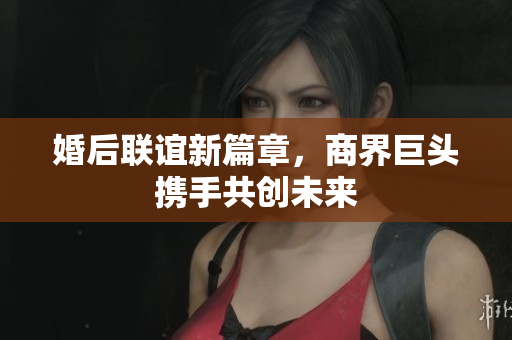 婚后联谊新篇章，商界巨头携手共创未来