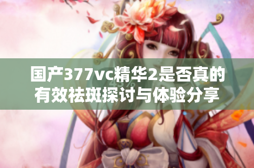 国产377vc精华2是否真的有效祛斑探讨与体验分享