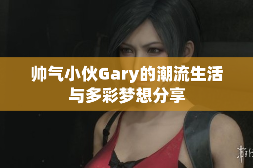 帅气小伙Gary的潮流生活与多彩梦想分享