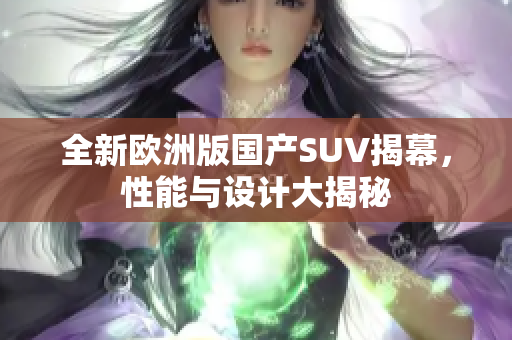 全新欧洲版国产SUV揭幕，性能与设计大揭秘
