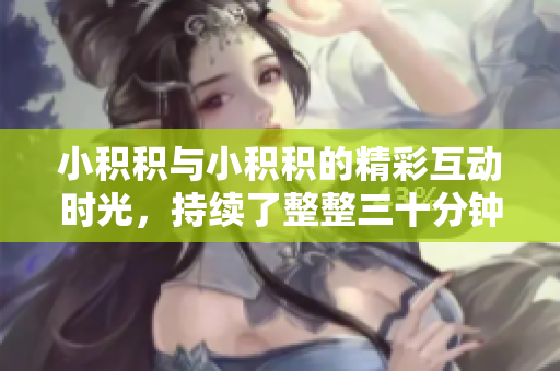 小积积与小积积的精彩互动时光，持续了整整三十分钟