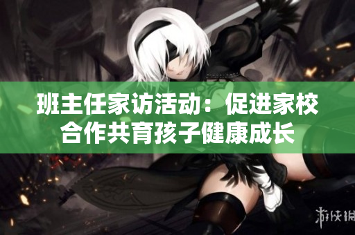 班主任家访活动：促进家校合作共育孩子健康成长