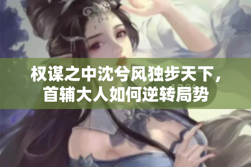 权谋之中沈兮风独步天下，首辅大人如何逆转局势