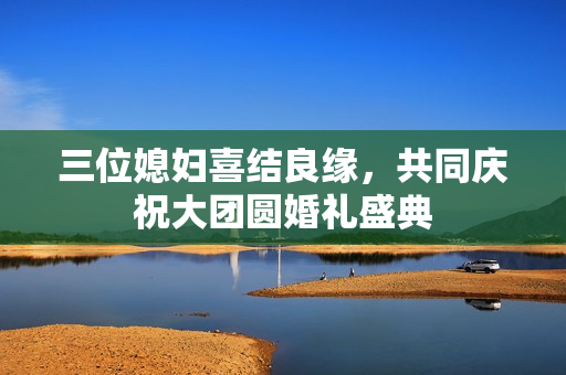 三位媳妇喜结良缘，共同庆祝大团圆婚礼盛典