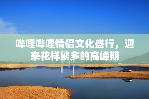 哔哩哔哩情侣文化盛行，迎来花样繁多的高峰期