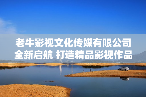 老牛影视文化传媒有限公司全新启航 打造精品影视作品