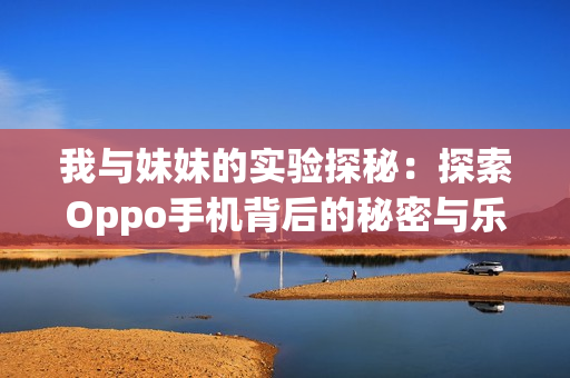 我与妹妹的实验探秘：探索Oppo手机背后的秘密与乐趣