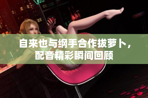 自来也与纲手合作拔萝卜，配音精彩瞬间回顾