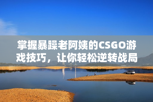 掌握暴躁老阿姨的CSGO游戏技巧，让你轻松逆转战局