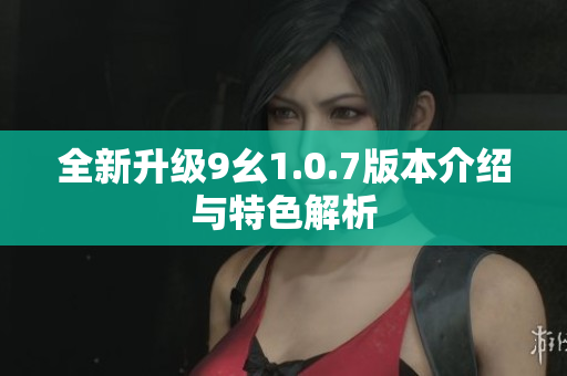 全新升级9幺1.0.7版本介绍与特色解析
