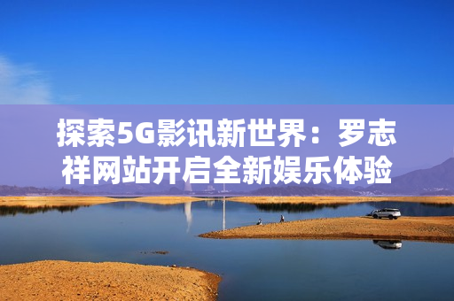 探索5G影讯新世界：罗志祥网站开启全新娱乐体验