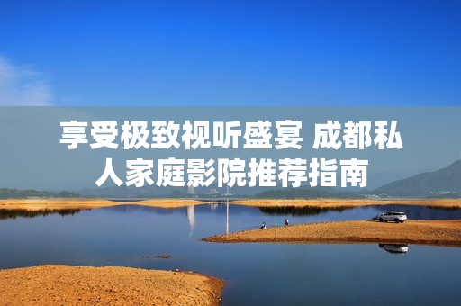 享受极致视听盛宴 成都私人家庭影院推荐指南