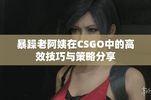 暴躁老阿姨在CSGO中的高效技巧与策略分享