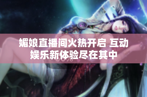 媚娘直播间火热开启 互动娱乐新体验尽在其中
