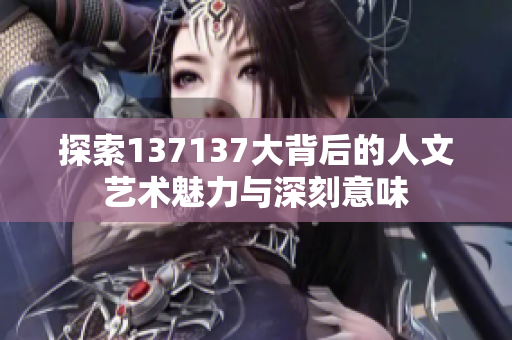 探索137137大背后的人文艺术魅力与深刻意味