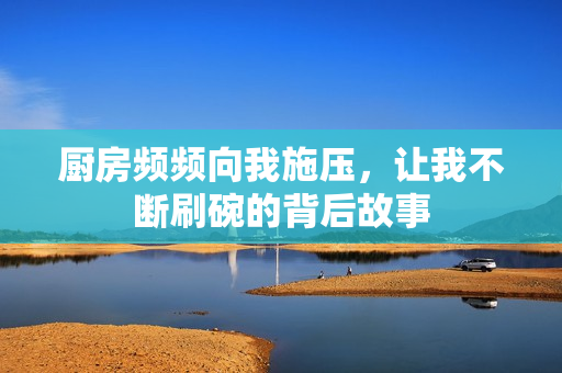 厨房频频向我施压，让我不断刷碗的背后故事