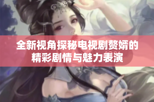 全新视角探秘电视剧赘婿的精彩剧情与魅力表演