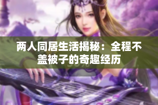 两人同居生活揭秘：全程不盖被子的奇趣经历