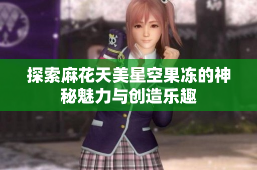 探索麻花天美星空果冻的神秘魅力与创造乐趣