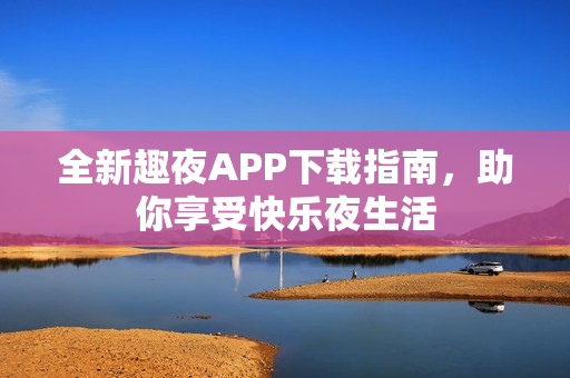 全新趣夜APP下载指南，助你享受快乐夜生活