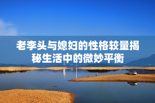 老李头与媳妇的性格较量揭秘生活中的微妙平衡