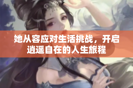 她从容应对生活挑战，开启逍遥自在的人生旅程