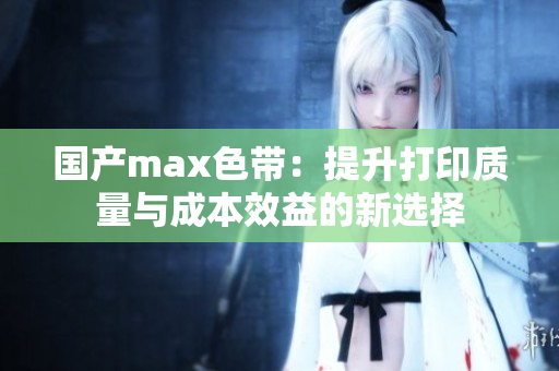 国产max色带：提升打印质量与成本效益的新选择